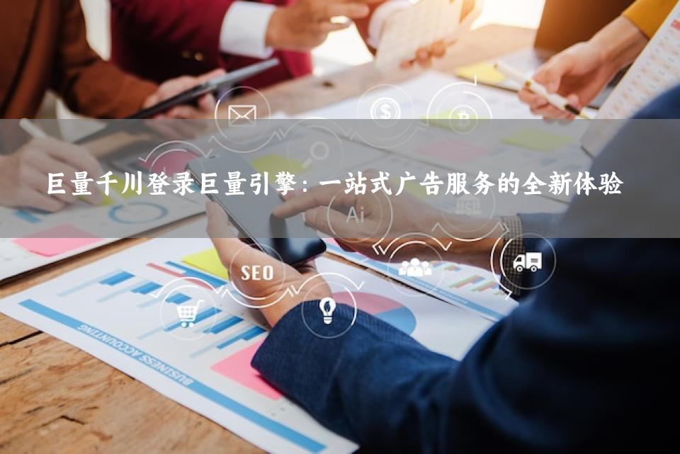 巨量千川登录巨量引擎：一站式广告服务的全新体验