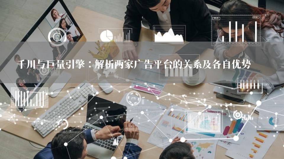 千川与巨量引擎：解析两家广告平台的关系及各自优势 