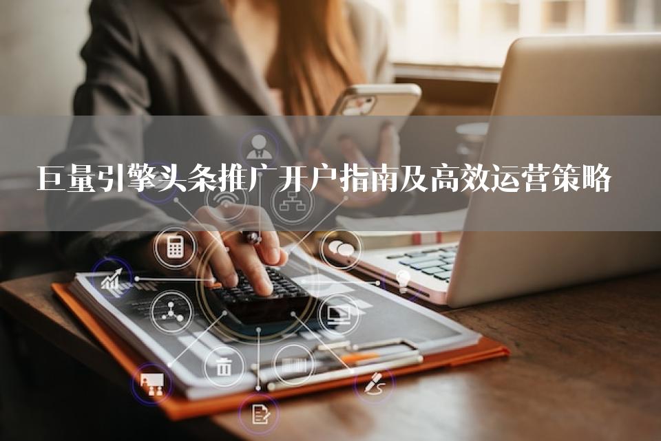 巨量引擎头条推广开户指南及高效运营策略