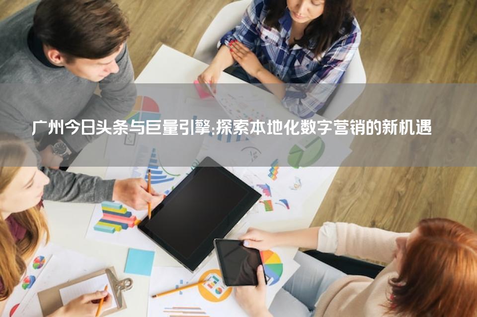 广州今日头条与巨量引擎：探索本地化数字营销的新机遇