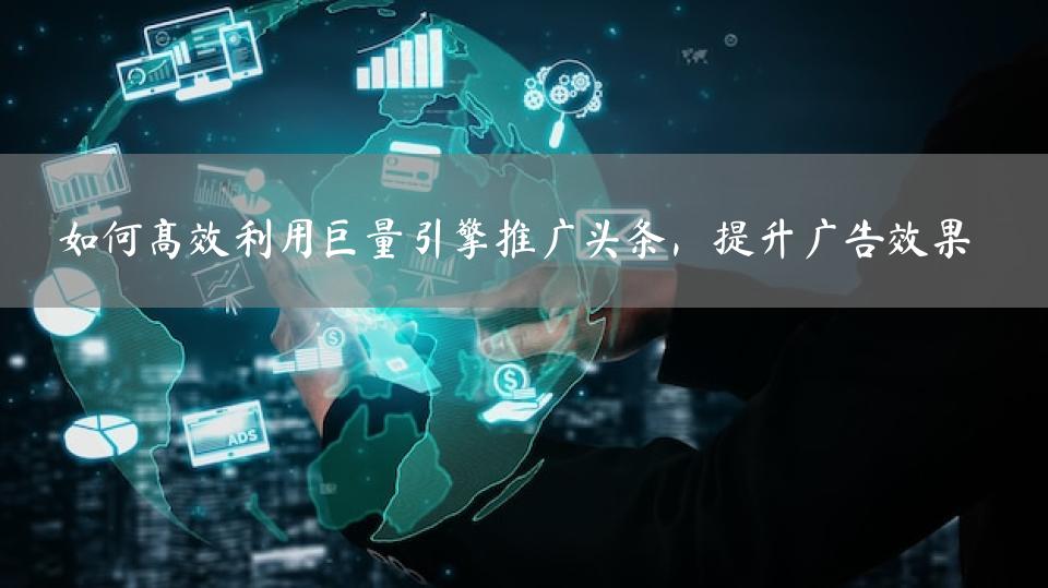 如何高效利用巨量引擎推广头条，提升广告效果