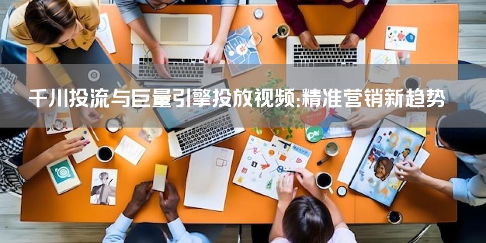 千川投流与巨量引擎投放视频：精准营销新趋势