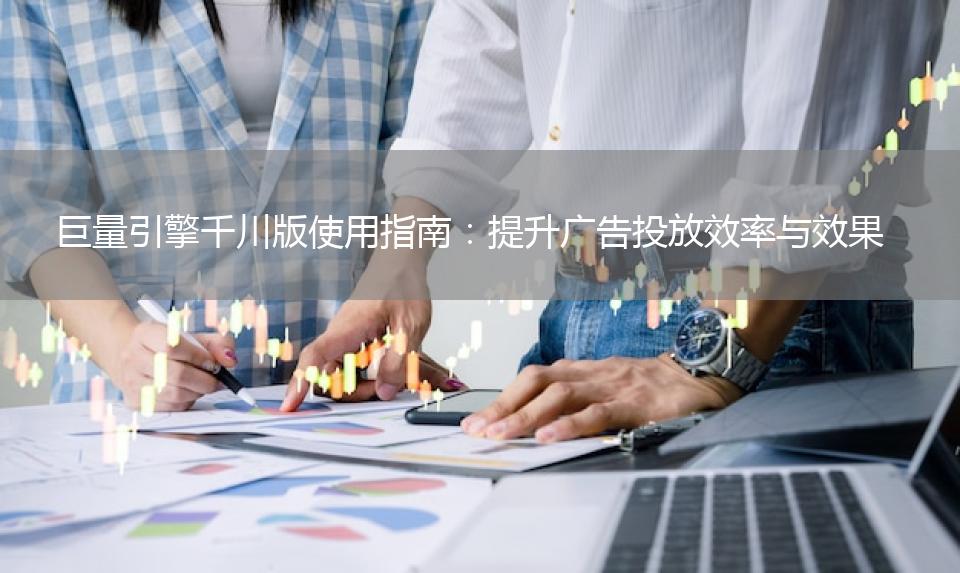 巨量引擎千川版使用指南：提升广告投放效率与效果