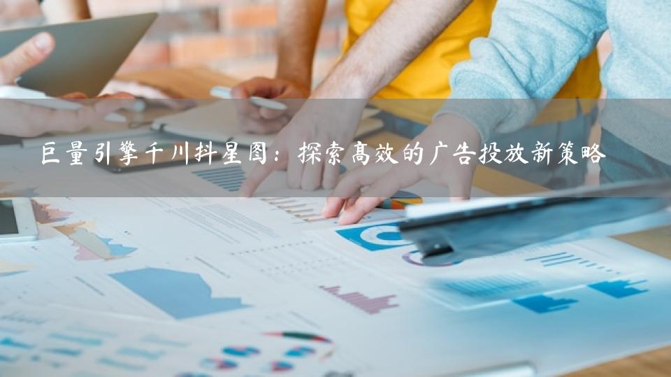 巨量引擎千川抖星图：探索高效的广告投放新策略